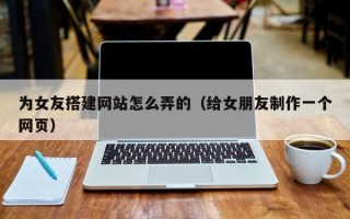 宁夏为女友搭建网站怎么弄的（给女朋友制作一个网页）